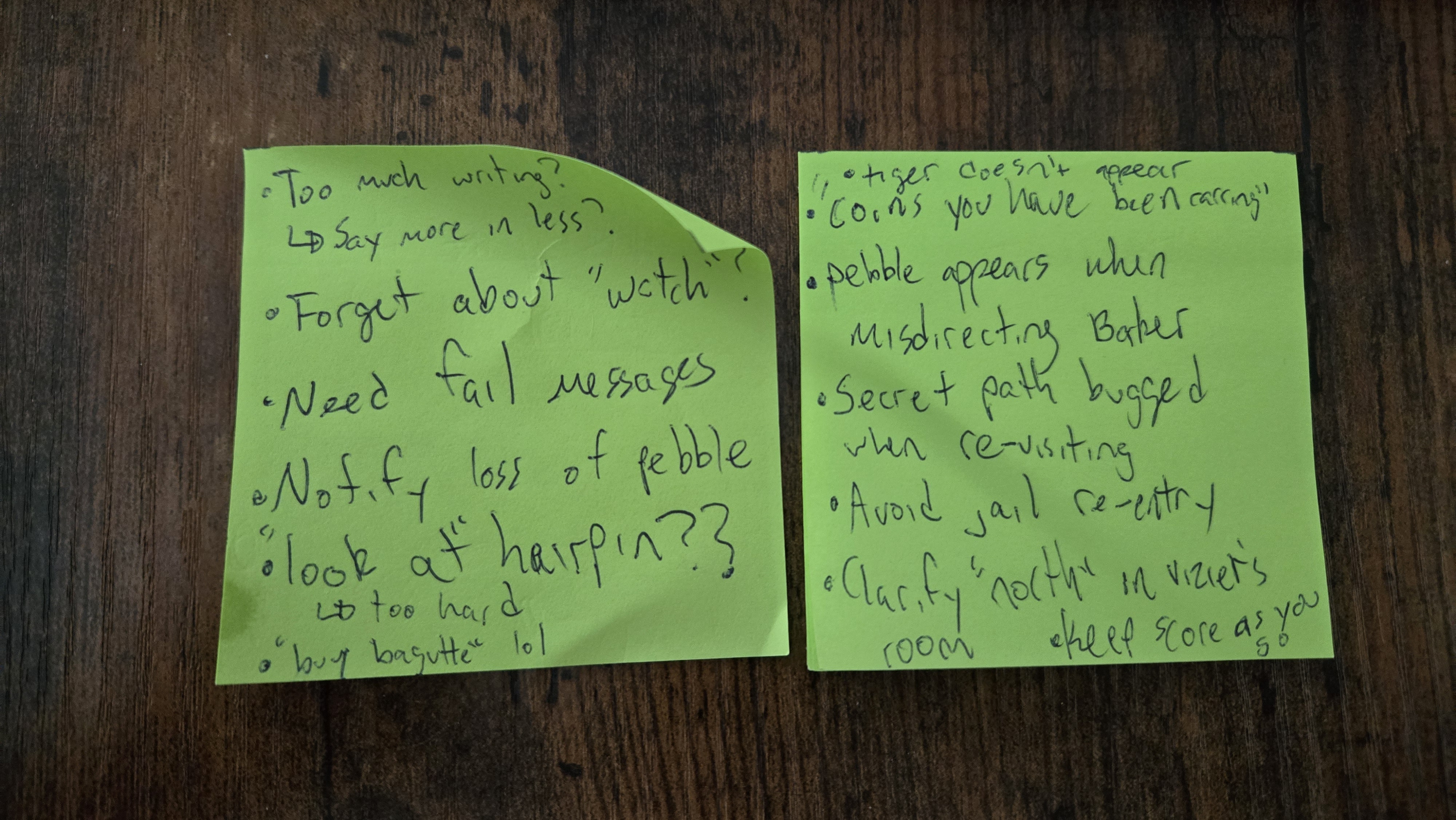 Two sticky notes. Too much writing? -> Say more in less? Forget about "watch"? Need fail messages. Notify loss of pebble. "look at" hairpin?? -> too hard. "buy baguette" lol. Tiger doesnt appear. "coins you have been carring." Pebble appears when misdirecting baker. Secret path bugged when re-visiting. Avoid jail re-entry. Clarify "north" in viziers room. Keep score as you go.